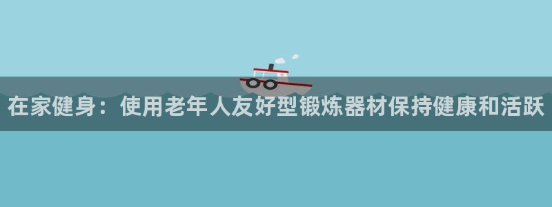 尊龙官网:在家健身:使用老年人友好型锻炼器材保持健康和活跃